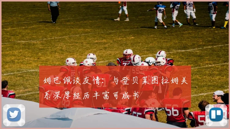 姆巴佩谈友情：与登贝莱图拉姆关系深厚经历丰富可成书