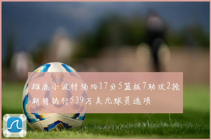 雄鹿小波特场均17分5篮板7助攻2抢断将执行539万美元球员选项