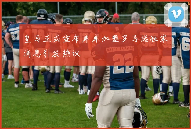 皇马正式宣布库库加盟罗马诺独家消息引发热议