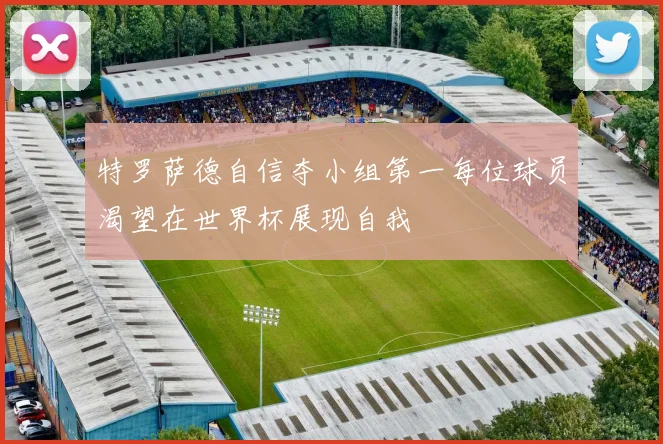 特罗萨德自信夺小组第一每位球员渴望在世界杯展现自我