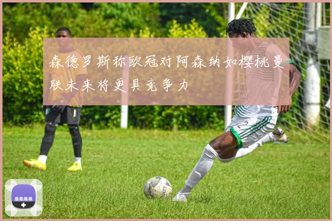 森德罗斯称欧冠对阿森纳如樱桃曼联未来将更具竞争力
