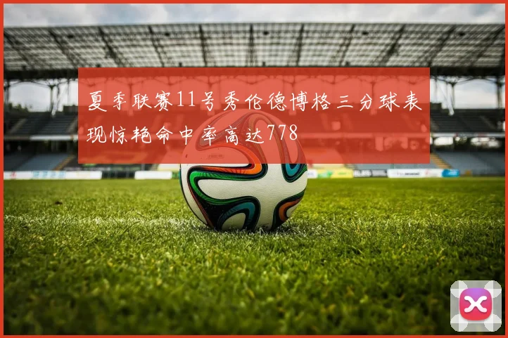 夏季联赛11号秀伦德博格三分球表现惊艳命中率高达778