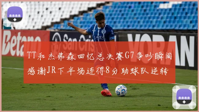 TT和杰弗森回忆总决赛G7争吵瞬间感谢JR下半场连得8分助球队逆转