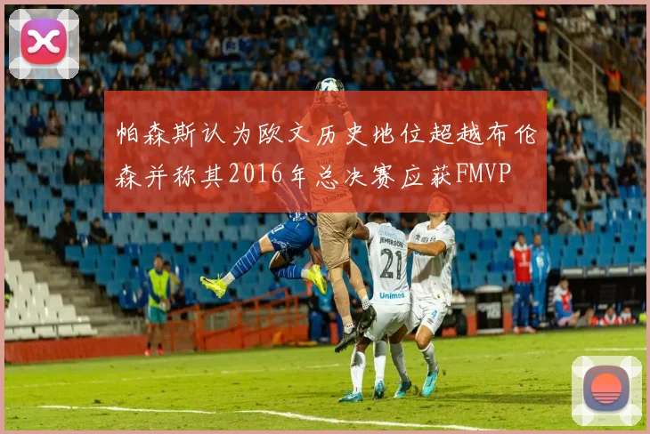帕森斯认为欧文历史地位超越布伦森并称其2016年总决赛应获FMVP