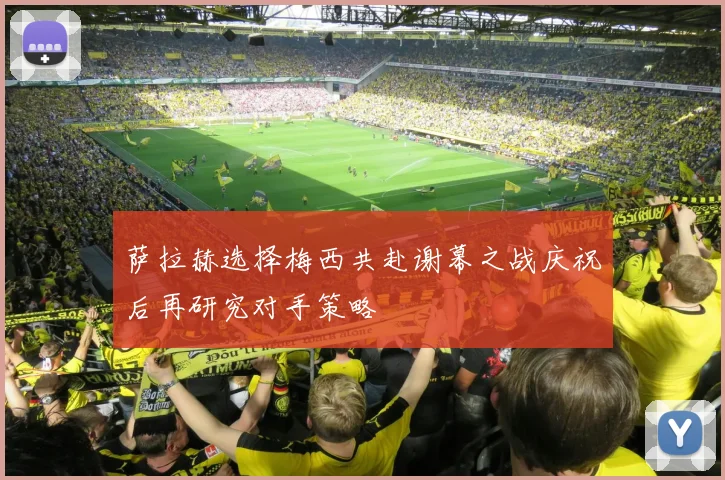 萨拉赫选择梅西共赴谢幕之战庆祝后再研究对手策略
